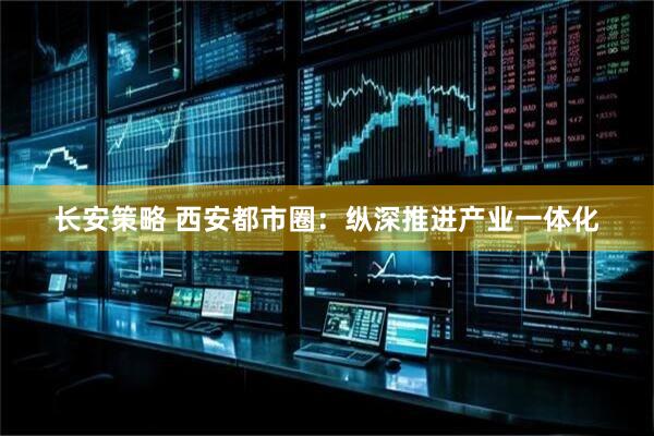 长安策略 西安都市圈：纵深推进产业一体化