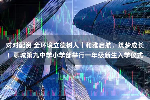 对对配资 全环境立德树人丨和雅启航，筑梦成长！聊城第九中学小学部举行一年级新生入学仪式