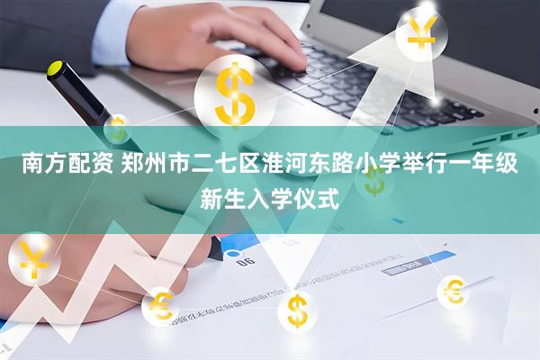 南方配资 郑州市二七区淮河东路小学举行一年级新生入学仪式