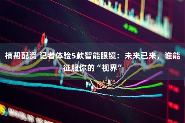 楠帮配资 记者体验5款智能眼镜：未来已来，谁能征服你的“视界”