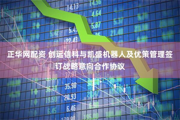 正华网配资 创远信科与凯盛机器人及优策管理签订战略意向合作协议