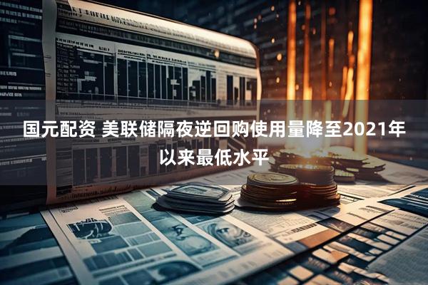 国元配资 美联储隔夜逆回购使用量降至2021年以来最低水平