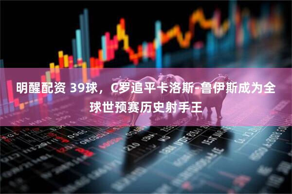 明醒配资 39球，C罗追平卡洛斯-鲁伊斯成为全球世预赛历史射手王