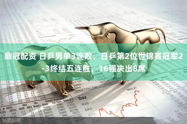 鼎冠配资 日乒男单3连败，日乒第2位世锦赛冠军2-3终结五连胜，16强决出8席