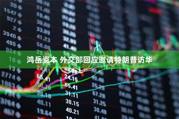 鸿岳资本 外交部回应邀请特朗普访华