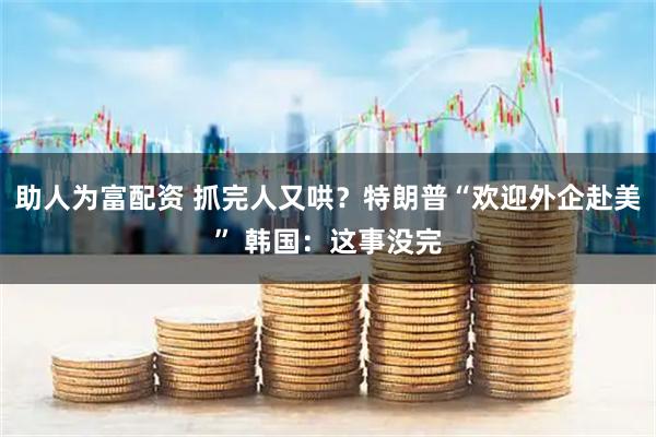助人为富配资 抓完人又哄？特朗普“欢迎外企赴美” 韩国：这事没完