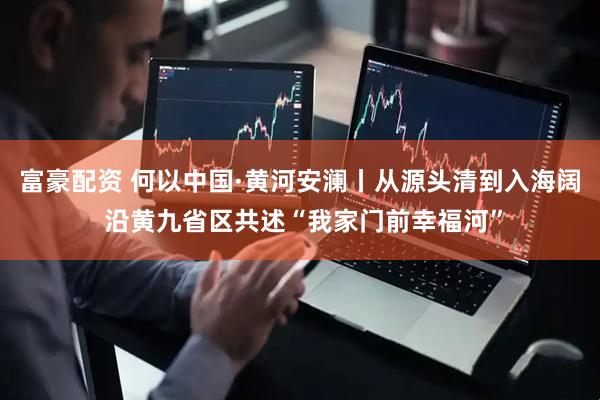 富豪配资 何以中国·黄河安澜丨从源头清到入海阔 沿黄九省区共述“我家门前幸福河”