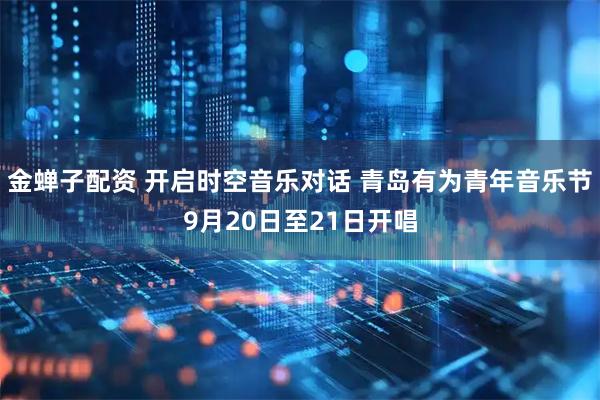 金蝉子配资 开启时空音乐对话 青岛有为青年音乐节9月20日至21日开唱