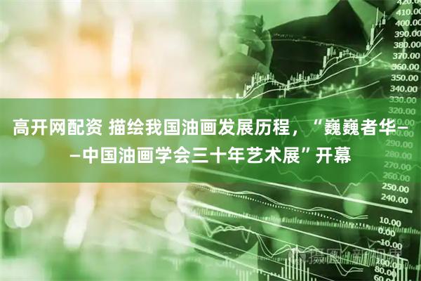 高开网配资 描绘我国油画发展历程，“巍巍者华——中国油画学会三十年艺术展”开幕