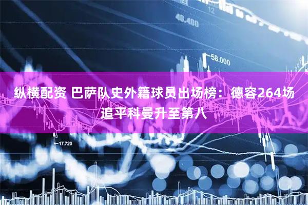 纵横配资 巴萨队史外籍球员出场榜：德容264场追平科曼升至第八