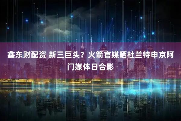 鑫东财配资 新三巨头？火箭官媒晒杜兰特申京阿门媒体日合影