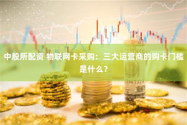 中股所配资 物联网卡采购：三大运营商的购卡门槛是什么？
