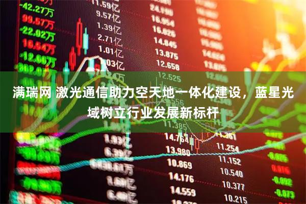 满瑞网 激光通信助力空天地一体化建设，蓝星光域树立行业发展新标杆