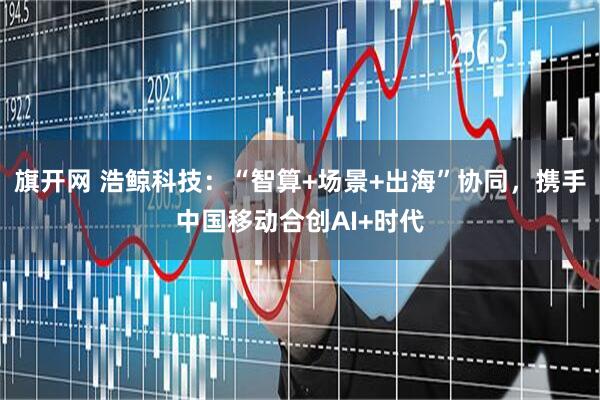 旗开网 浩鲸科技：“智算+场景+出海”协同，携手中国移动合创AI+时代