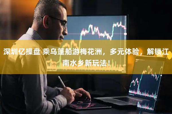 深圳亿操盘 乘乌篷船游梅花洲，多元体验，解锁江南水乡新玩法！