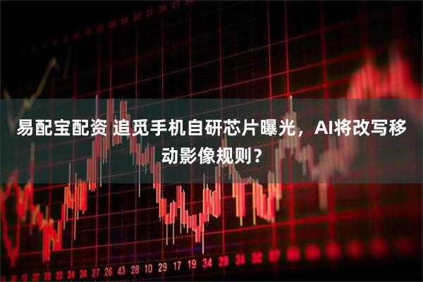 易配宝配资 追觅手机自研芯片曝光，AI将改写移动影像规则？