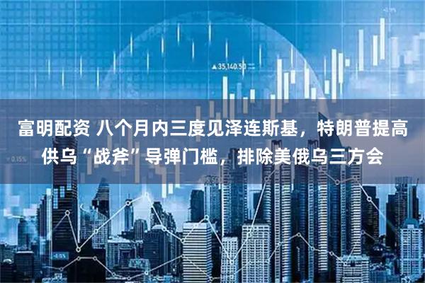 富明配资 八个月内三度见泽连斯基，特朗普提高供乌“战斧”导弹门槛，排除美俄乌三方会