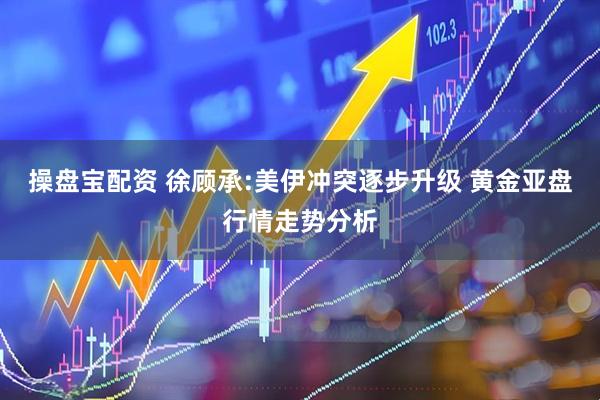操盘宝配资 徐顾承:美伊冲突逐步升级 黄金亚盘行情走势分析