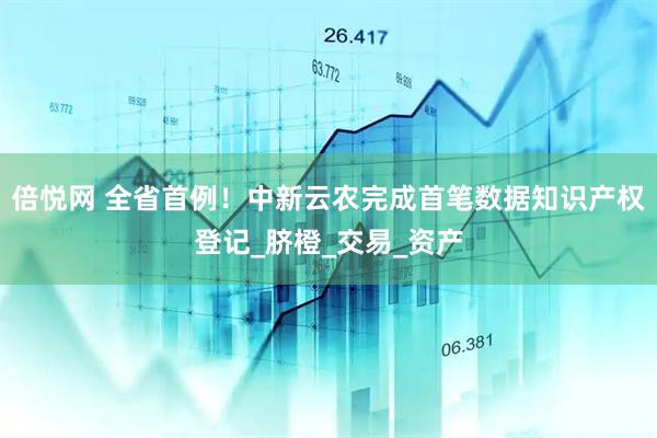 倍悦网 全省首例！中新云农完成首笔数据知识产权登记_脐橙_交易_资产