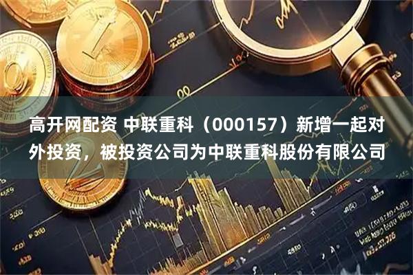 高开网配资 中联重科（000157）新增一起对外投资，被投资公司为中联重科股份有限公司