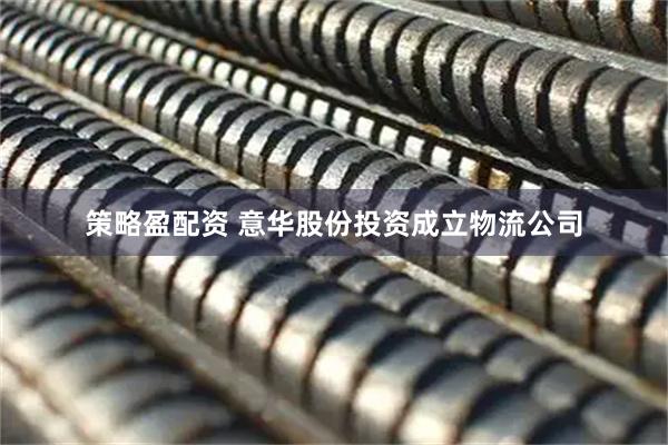 策略盈配资 意华股份投资成立物流公司