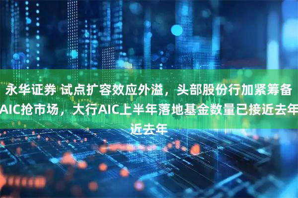 永华证券 试点扩容效应外溢，头部股份行加紧筹备AIC抢市场，大行AIC上半年落地基金数量已接近去年