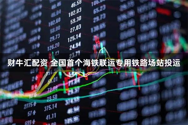 财牛汇配资 全国首个海铁联运专用铁路场站投运