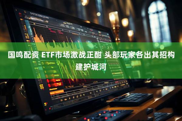 国鸣配资 ETF市场激战正酣 头部玩家各出其招构建护城河