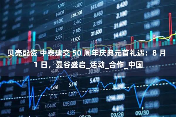 贝壳配资 中泰建交 50 周年庆典元首礼遇：8 月 1 日，曼谷盛启_活动_合作_中国