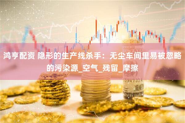 鸿亨配资 隐形的生产线杀手：无尘车间里易被忽略的污染源_空气_残留_摩擦
