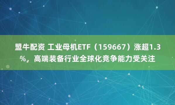 盟牛配资 工业母机ETF（159667）涨超1.3%，高端装备行业全球化竞争能力受关注