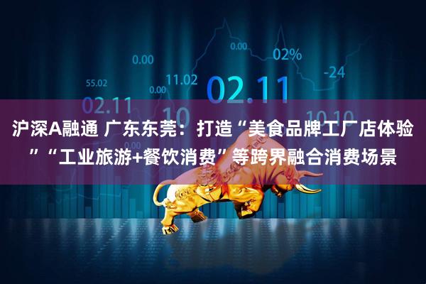 沪深A融通 广东东莞：打造“美食品牌工厂店体验”“工业旅游+餐饮消费”等跨界融合消费场景