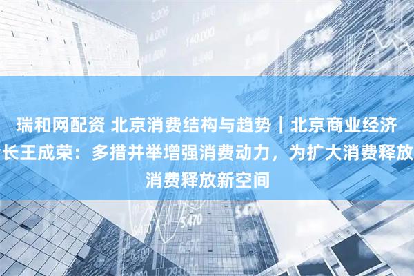 瑞和网配资 北京消费结构与趋势｜北京商业经济学会会长王成荣：多措并举增强消费动力，为扩大消费释放新空间