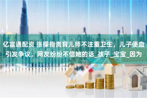 亿富通配资 张檬指责育儿师不注重卫生，儿子便血引发争议，网友纷纷不信她的话_孩子_宝宝_因为