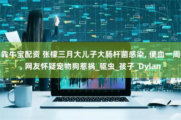 犇牛宝配资 张檬三月大儿子大肠杆菌感染, 便血一周, 网友怀疑宠物狗惹祸_驱虫_孩子_Dylan