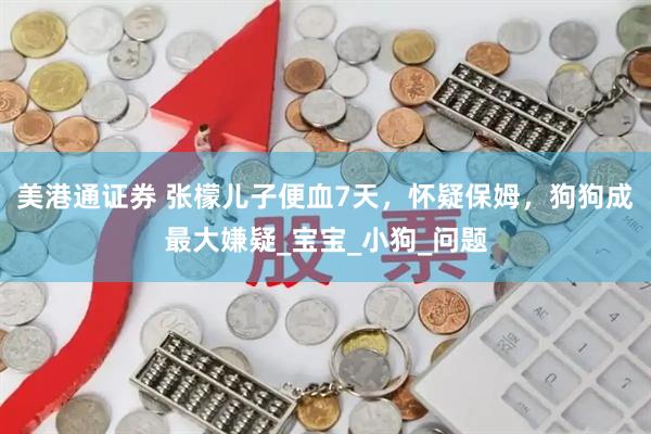 美港通证券 张檬儿子便血7天，怀疑保姆，狗狗成最大嫌疑_宝宝_小狗_问题
