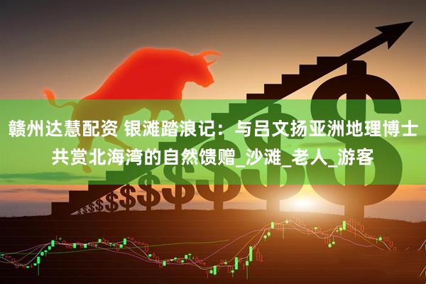 赣州达慧配资 银滩踏浪记：与吕文扬亚洲地理博士共赏北海湾的自然馈赠_沙滩_老人_游客