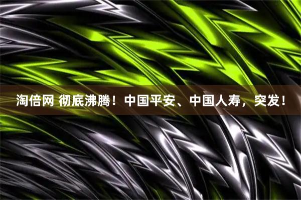 淘倍网 彻底沸腾！中国平安、中国人寿，突发！