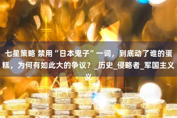 七星策略 禁用“日本鬼子”一词，到底动了谁的蛋糕，为何有如此大的争议？_历史_侵略者_军国主义
