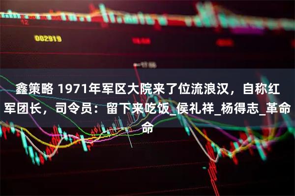 鑫策略 1971年军区大院来了位流浪汉，自称红军团长，司令员：留下来吃饭_侯礼祥_杨得志_革命