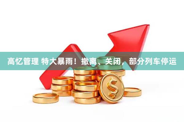 高忆管理 特大暴雨！撤离、关闭，部分列车停运
