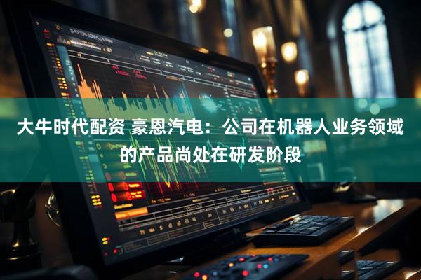 大牛时代配资 豪恩汽电：公司在机器人业务领域的产品尚处在研发阶段
