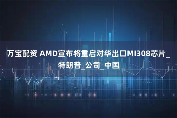 万宝配资 AMD宣布将重启对华出口MI308芯片_特朗普_公司_中国