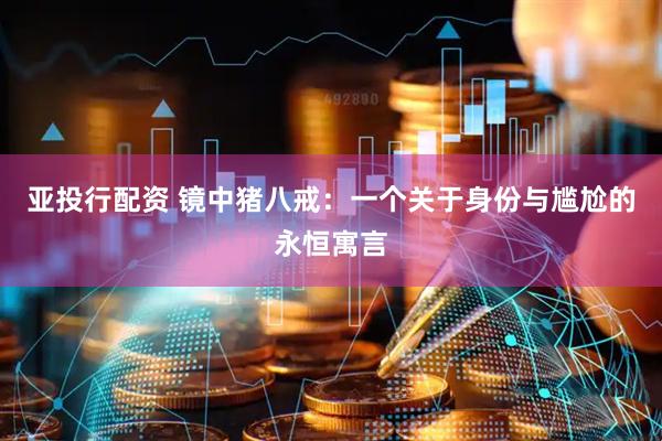 亚投行配资 镜中猪八戒：一个关于身份与尴尬的永恒寓言