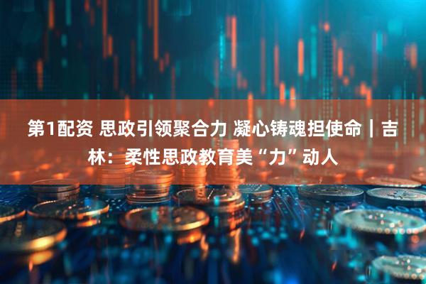第1配资 思政引领聚合力 凝心铸魂担使命｜吉林：柔性思政教育美“力”动人
